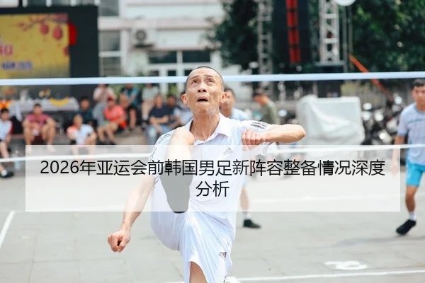2026年亚运会前韩国男足新阵容整备情况深度分析