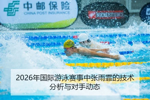 2026年国际游泳赛事中张雨霏的技术分析与对手动态
