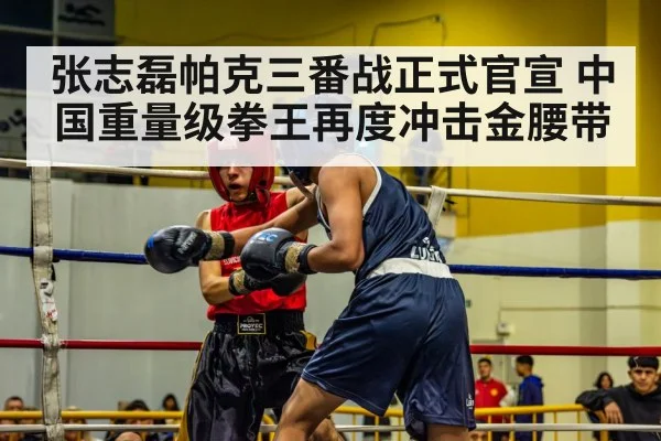 张志磊帕克三番战正式官宣 中国重量级拳王再度冲击金腰带