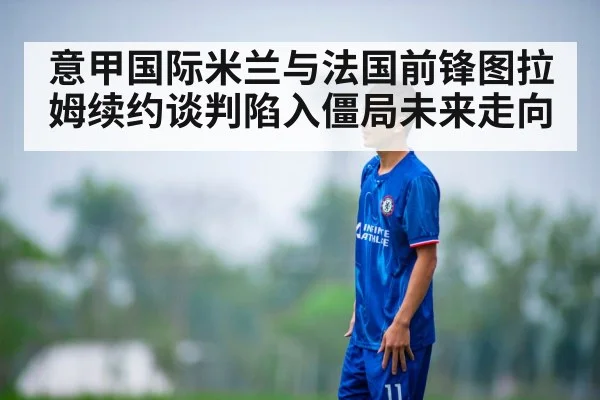 意甲国际米兰与法国前锋图拉姆续约谈判陷入僵局未来走向