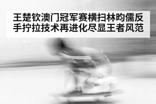 王楚钦澳门冠军赛横扫林昀儒反手拧拉技术再进化尽显王者风范